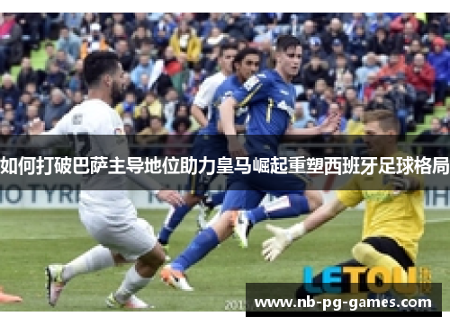 如何打破巴萨主导地位助力皇马崛起重塑西班牙足球格局