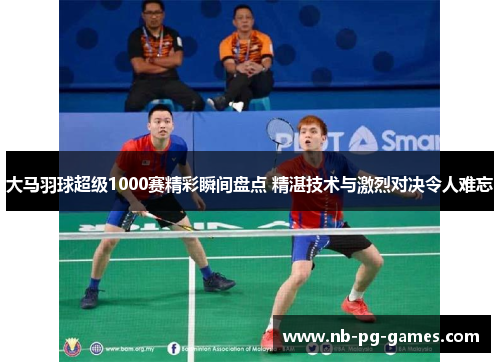 大马羽球超级1000赛精彩瞬间盘点 精湛技术与激烈对决令人难忘