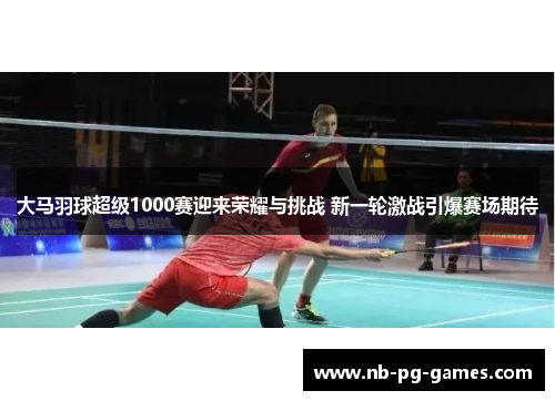 大马羽球超级1000赛迎来荣耀与挑战 新一轮激战引爆赛场期待