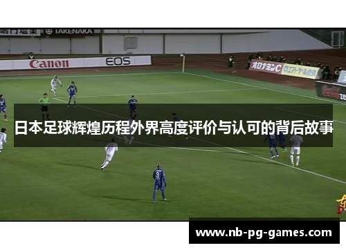 日本足球辉煌历程外界高度评价与认可的背后故事