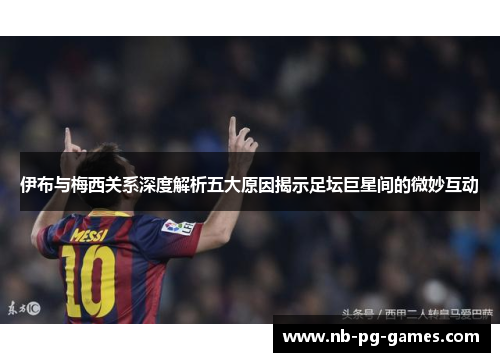 伊布与梅西关系深度解析五大原因揭示足坛巨星间的微妙互动