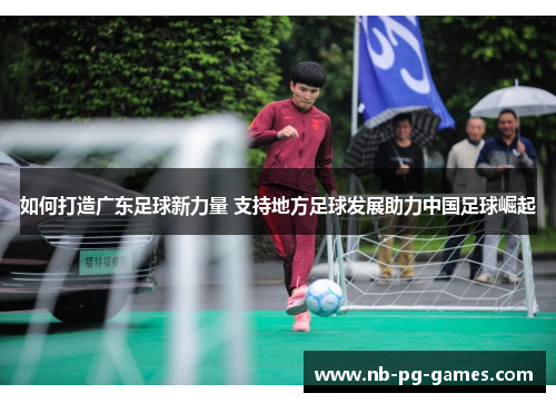 如何打造广东足球新力量 支持地方足球发展助力中国足球崛起 如何打造广东足球新力量 支持地方足球发展助力中国足球崛起