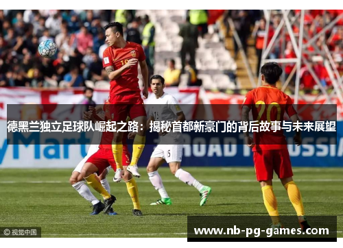 德黑兰独立足球队崛起之路：揭秘首都新豪门的背后故事与未来展望