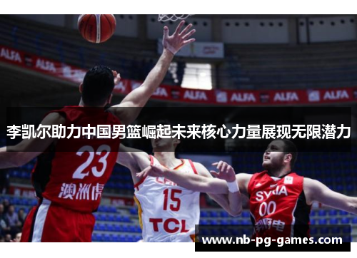 李凯尔助力中国男篮崛起未来核心力量展现无限潜力 李凯尔助力中国男篮崛起未来核心力量展现无限潜力