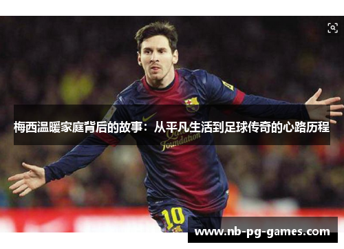 梅西温暖家庭背后的故事:从平凡生活到足球传奇的心路历程 梅西温暖家庭背后的故事:从平凡生活到足球传奇的心路历程