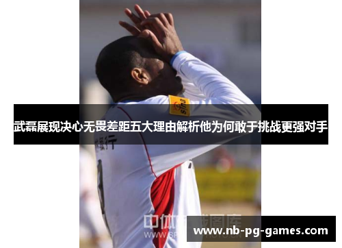 武磊展现决心无畏差距五大理由解析他为何敢于挑战更强对手 武磊展现决心无畏差距五大理由解析他为何敢于挑战更强对手