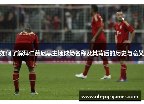如何了解拜仁慕尼黑主场球场名称及其背后的历史与意义