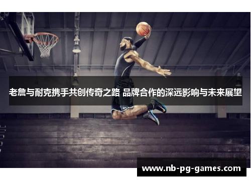 老詹与耐克携手共创传奇之路 品牌合作的深远影响与未来展望 老詹与耐克携手共创传奇之路 品牌合作的深远影响与未来展望