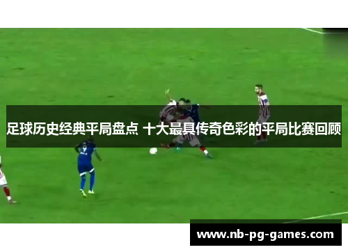 足球历史经典平局盘点 十大最具传奇色彩的平局比赛回顾