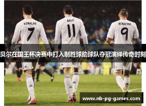 贝尔在国王杯决赛中打入制胜球助球队夺冠演绎传奇时刻