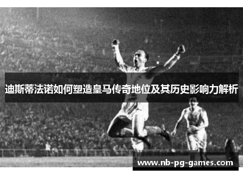 迪斯蒂法诺如何塑造皇马传奇地位及其历史影响力解析